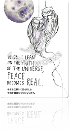 WHEN I LEAN ON THE FAITH OF THE UNIVERSE, PEACE BECOMES REAL.（宇宙を信頼して任せるとき平和が現実のものになります。）