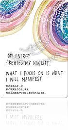 MY ENERGY CREATES MY REALITY. WHAT I FOCUS ON IS WHAT I WILL MANIFEST.（私のエネルギーが私の現実を作り出します。私が意識を集中させることが現実化します。）